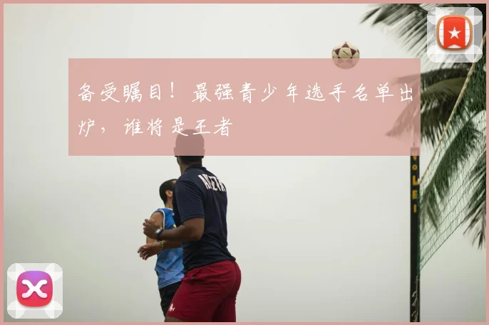 备受瞩目!最强青少年选手名单出炉,谁将是王者