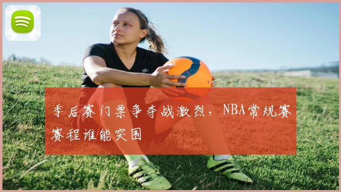 季后赛门票争夺战激烈，NBA常规赛赛程谁能突围