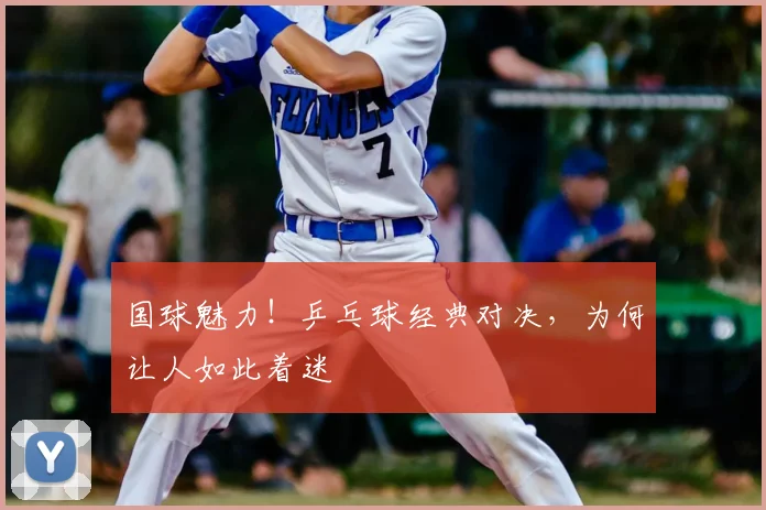 国球魅力！乒乓球经典对决，为何让人如此着迷