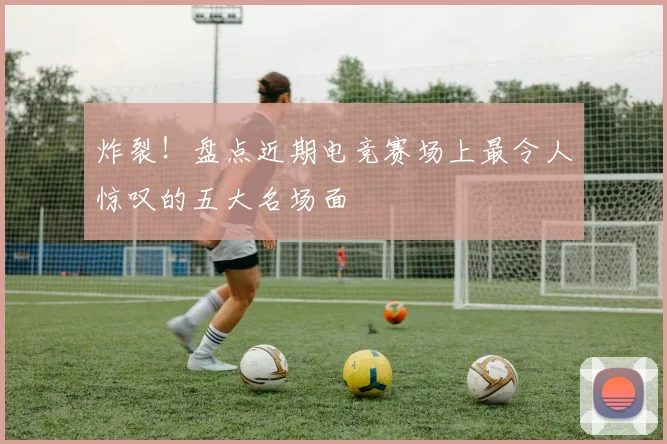 炸裂!盘点近期电竞赛场上最令人惊叹的五大名场面