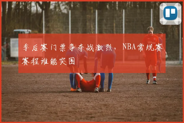 季后赛门票争夺战激烈，NBA常规赛赛程谁能突围